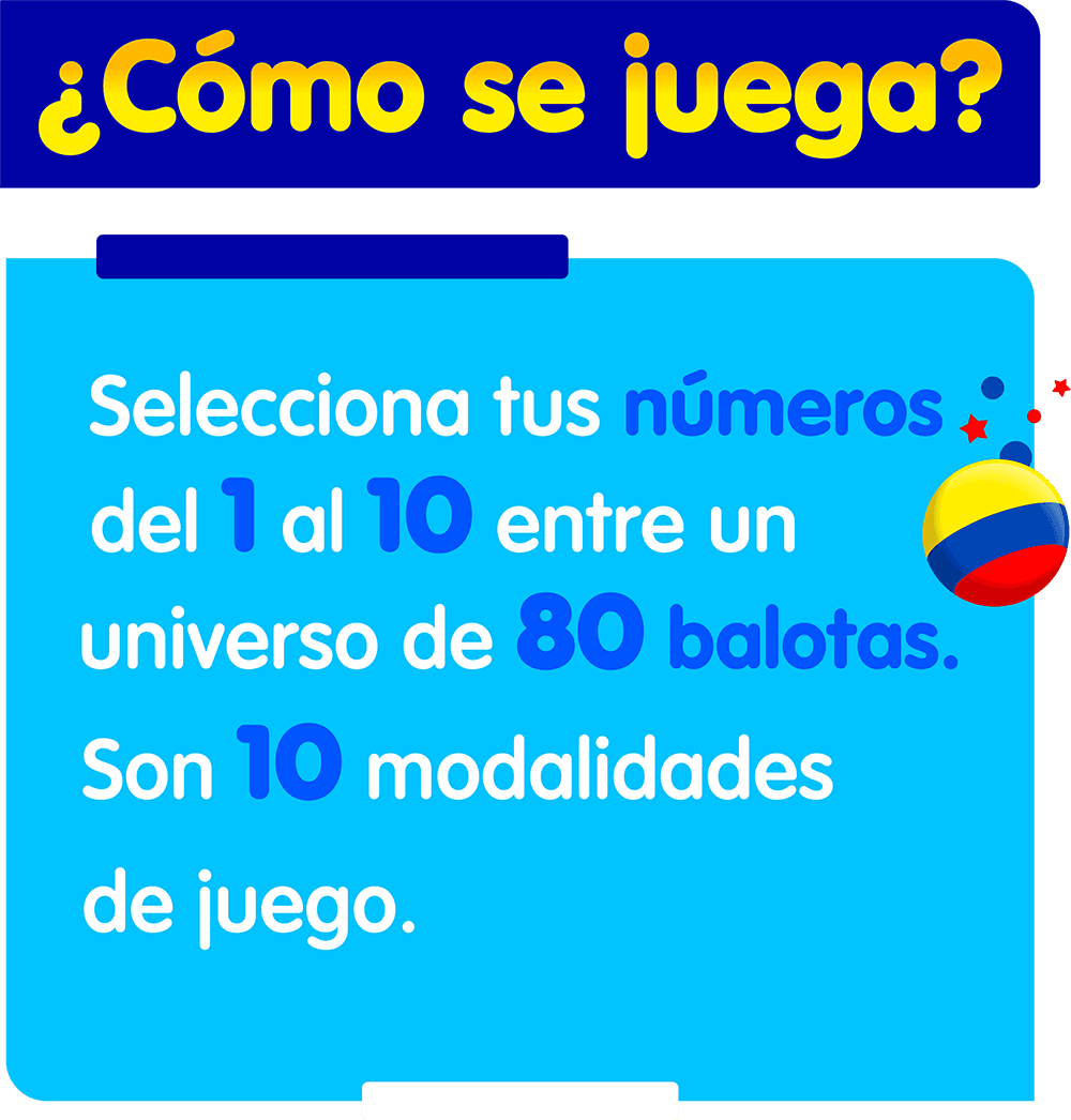 como se juega ¿Cómo se juega? Selecciona tus números del 1 al 10 entre un universo de 80 balotas. Son 10 modalidades de juego.